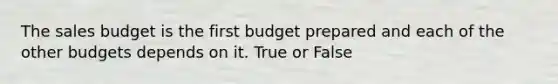 The sales budget is the first budget prepared and each of the other budgets depends on it. True or False