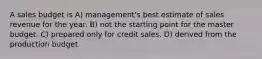 A sales budget is A) management's best estimate of sales revenue for the year. B) not the starting point for the master budget. C) prepared only for credit sales. D) derived from the production budget