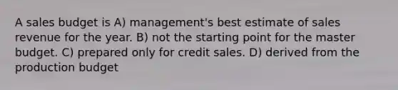 A sales budget is A) management's best estimate of sales revenue for the year. B) not the starting point for the master budget. C) prepared only for credit sales. D) derived from the production budget