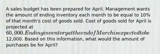 A sales budget has been prepared for April. Management wants the amount of ending inventory each month to be equal to 10% of that month's cost of goods sold. Cost of goods sold for April is projected at 60,000. Ending inventory at the end of March is expected to be12,000. Based on this information, what would the amount of purchases be for April?