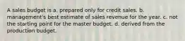 A sales budget is a. prepared only for credit sales. b. management's best estimate of sales revenue for the year. c. not the starting point for the master budget. d. derived from the production budget.