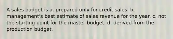 A sales budget is a. prepared only for credit sales. b. management's best estimate of sales revenue for the year. c. not the starting point for the master budget. d. derived from the production budget.