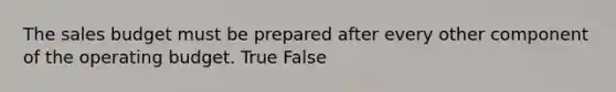 The sales budget must be prepared after every other component of the operating budget. True False