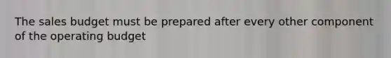 The sales budget must be prepared after every other component of the operating budget