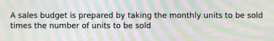 A sales budget is prepared by taking the monthly units to be sold times the number of units to be sold