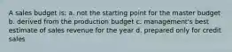 A sales budget is: a. not the starting point for the master budget b. derived from the production budget c. management's best estimate of sales revenue for the year d. prepared only for credit sales