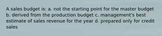 A sales budget is: a. not the starting point for the master budget b. derived from the production budget c. management's best estimate of sales revenue for the year d. prepared only for credit sales