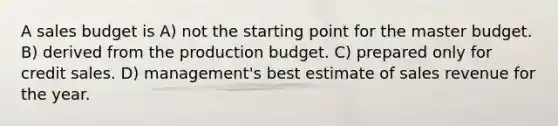 A sales budget is A) not the starting point for the master budget. B) derived from the production budget. C) prepared only for credit sales. D) management's best estimate of sales revenue for the year.