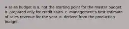 A sales budget is a. not the starting point for the master budget. b. prepared only for credit sales. c. management's best estimate of sales revenue for the year. d. derived from the production budget.