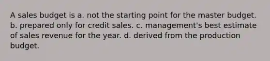 A sales budget is a. not the starting point for the master budget. b. prepared only for credit sales. c. management's best estimate of sales revenue for the year. d. derived from the production budget.