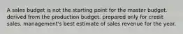 A sales budget is not the starting point for the master budget. derived from the production budget. prepared only for credit sales. management's best estimate of sales revenue for the year.