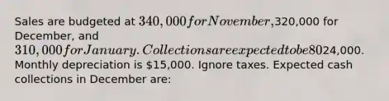 Sales are budgeted at 340,000 for November,320,000 for December, and 310,000 for January. Collections are expected to be 80% in the month of sale and 20% in the month following the sale. The cost of goods sold is 75% of sales. The company would like to maintain ending merchandise inventories equal to 60% of the next month's cost of goods sold. Payment for merchandise is made in the month following the purchase. Other monthly expenses to be paid in cash are24,000. Monthly depreciation is 15,000. Ignore taxes. Expected cash collections in December are: