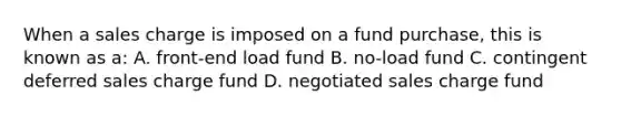 When a sales charge is imposed on a fund purchase, this is known as a: A. front-end load fund B. no-load fund C. contingent deferred sales charge fund D. negotiated sales charge fund