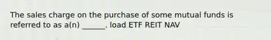 The sales charge on the purchase of some mutual funds is referred to as a(n) ______. load ETF REIT NAV