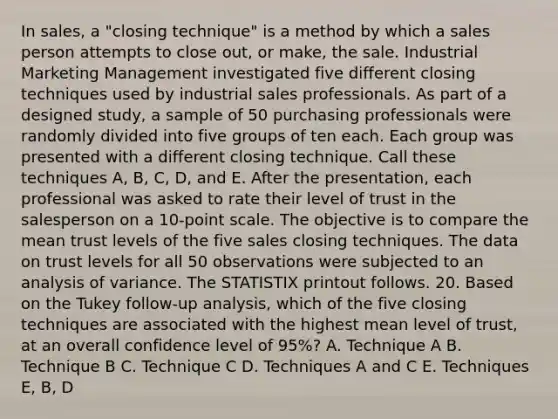 In sales, a "closing technique" is a method by which a sales person attempts to close out, or make, the sale. Industrial Marketing Management investigated five different closing techniques used by industrial sales professionals. As part of a designed study, a sample of 50 purchasing professionals were randomly divided into five groups of ten each. Each group was presented with a different closing technique. Call these techniques A, B, C, D, and E. After the presentation, each professional was asked to rate their level of trust in the salesperson on a 10-point scale. The objective is to compare the mean trust levels of the five sales closing techniques. The data on trust levels for all 50 observations were subjected to an analysis of variance. The STATISTIX printout follows. 20. Based on the Tukey follow-up analysis, which of the five closing techniques are associated with the highest mean level of trust, at an overall confidence level of 95%? A. Technique A B. Technique B C. Technique C D. Techniques A and C E. Techniques E, B, D