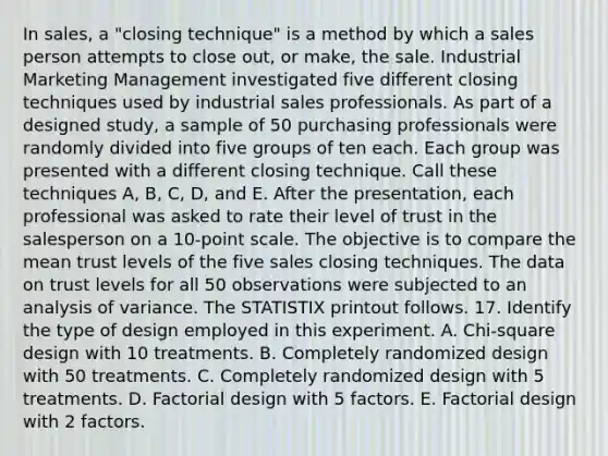 In sales, a "closing technique" is a method by which a sales person attempts to close out, or make, the sale. Industrial Marketing Management investigated five different closing techniques used by industrial sales professionals. As part of a designed study, a sample of 50 purchasing professionals were randomly divided into five groups of ten each. Each group was presented with a different closing technique. Call these techniques A, B, C, D, and E. After the presentation, each professional was asked to rate their level of trust in the salesperson on a 10-point scale. The objective is to compare the mean trust levels of the five sales closing techniques. The data on trust levels for all 50 observations were subjected to an analysis of variance. The STATISTIX printout follows. 17. Identify the type of design employed in this experiment. A. Chi-square design with 10 treatments. B. Completely randomized design with 50 treatments. C. Completely randomized design with 5 treatments. D. Factorial design with 5 factors. E. Factorial design with 2 factors.