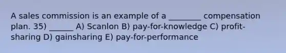 A sales commission is an example of a ________ compensation plan. 35) ______ A) Scanlon B) pay-for-knowledge C) profit-sharing D) gainsharing E) pay-for-performance