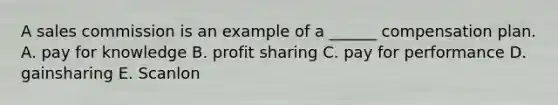 A sales commission is an example of a ______ compensation plan. A. pay for knowledge B. profit sharing C. pay for performance D. gainsharing E. Scanlon