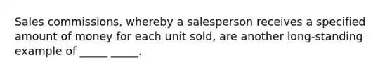 Sales commissions, whereby a salesperson receives a specified amount of money for each unit sold, are another long-standing example of _____ _____.