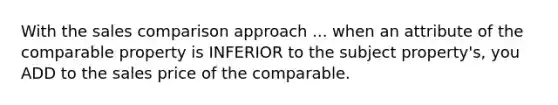 With the sales comparison approach ... when an attribute of the comparable property is INFERIOR to the subject property's, you ADD to the sales price of the comparable.