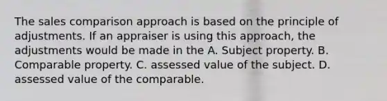 The sales comparison approach is based on the principle of adjustments. If an appraiser is using this approach, the adjustments would be made in the A. Subject property. B. Comparable property. C. assessed value of the subject. D. assessed value of the comparable.