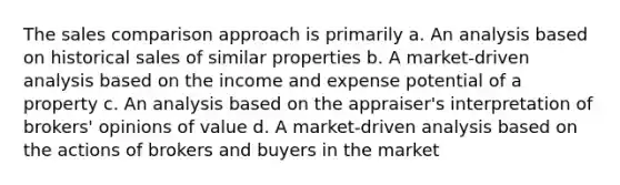 The sales comparison approach is primarily a. An analysis based on historical sales of similar properties b. A market-driven analysis based on the income and expense potential of a property c. An analysis based on the appraiser's interpretation of brokers' opinions of value d. A market-driven analysis based on the actions of brokers and buyers in the market