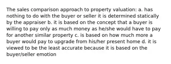 The sales comparison approach to property valuation: a. has nothing to do with the buyer or seller it is determined statically by the appraiser b. it is based on the concept that a buyer is willing to pay only as much money as he/she would have to pay for another similar property c. is based on how much more a buyer would pay to upgrade from his/her present home d. it is viewed to be the least accurate because it is based on the buyer/seller emotion