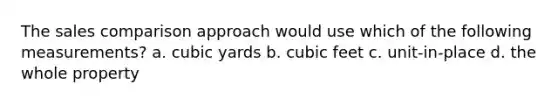 The sales comparison approach would use which of the following measurements? a. cubic yards b. cubic feet c. unit-in-place d. the whole property