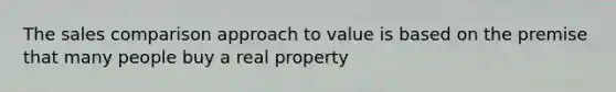 The sales comparison approach to value is based on the premise that many people buy a real property