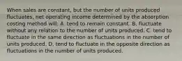 When sales are constant, but the number of units produced fluctuates, net operating income determined by the absorption costing method will: A. tend to remain constant. B. fluctuate without any relation to the number of units produced. C. tend to fluctuate in the same direction as fluctuations in the number of units produced. D. tend to fluctuate in the opposite direction as fluctuations in the number of units produced.