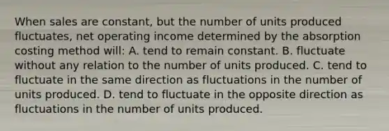 When sales are constant, but the number of units produced fluctuates, net operating income determined by the absorption costing method will: A. tend to remain constant. B. fluctuate without any relation to the number of units produced. C. tend to fluctuate in the same direction as fluctuations in the number of units produced. D. tend to fluctuate in the opposite direction as fluctuations in the number of units produced.