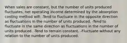 When sales are constant, but the number of units produced fluctuates, net operating income determined by the absorption costing method will: -Tend to fluctuate in the opposite direction as fluctuations in the number of units produced. -Tend to fluctuate in the same direction as fluctuations in the number of units produced. -Tend to remain constant. -Fluctuate without any relation to the number of units produced.