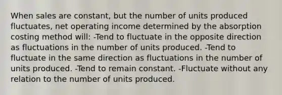 When sales are constant, but the number of units produced fluctuates, net operating income determined by the absorption costing method will: -Tend to fluctuate in the opposite direction as fluctuations in the number of units produced. -Tend to fluctuate in the same direction as fluctuations in the number of units produced. -Tend to remain constant. -Fluctuate without any relation to the number of units produced.