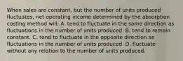 When sales are constant, but the number of units produced fluctuates, net operating income determined by the absorption costing method will: A. tend to fluctuate in the same direction as fluctuations in the number of units produced. B. tend to remain constant. C. tend to fluctuate in the opposite direction as fluctuations in the number of units produced. D. fluctuate without any relation to the number of units produced.