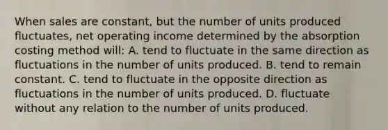 When sales are constant, but the number of units produced fluctuates, net operating income determined by the absorption costing method will: A. tend to fluctuate in the same direction as fluctuations in the number of units produced. B. tend to remain constant. C. tend to fluctuate in the opposite direction as fluctuations in the number of units produced. D. fluctuate without any relation to the number of units produced.