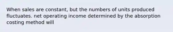 When sales are constant, but the numbers of units produced fluctuates. net operating income determined by the absorption costing method will