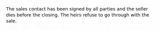 The sales contact has been signed by all parties and the seller dies before the closing. The heirs refuse to go through with the sale.