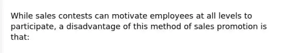 While sales contests can motivate employees at all levels to participate, a disadvantage of this method of sales promotion is that: