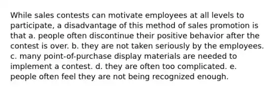 While sales contests can motivate employees at all levels to participate, a disadvantage of this method of sales promotion is that a. people often discontinue their positive behavior after the contest is over. b. they are not taken seriously by the employees. c. many point-of-purchase display materials are needed to implement a contest. d. they are often too complicated. e. people often feel they are not being recognized enough.