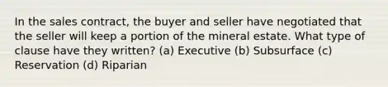 In the sales contract, the buyer and seller have negotiated that the seller will keep a portion of the mineral estate. What type of clause have they written? (a) Executive (b) Subsurface (c) Reservation (d) Riparian