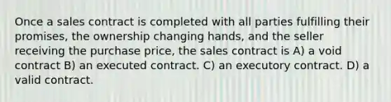 Once a sales contract is completed with all parties fulfilling their promises, the ownership changing hands, and the seller receiving the purchase price, the sales contract is A) a void contract B) an executed contract. C) an executory contract. D) a valid contract.