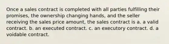 Once a sales contract is completed with all parties fulfilling their promises, the ownership changing hands, and the seller receiving the sales price amount, the sales contract is a. a valid contract. b. an executed contract. c. an executory contract. d. a voidable contract.