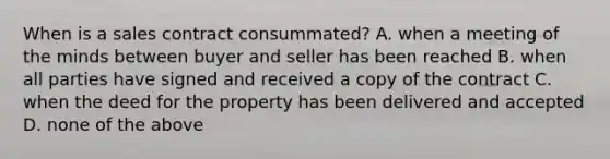 When is a sales contract consummated? A. when a meeting of the minds between buyer and seller has been reached B. when all parties have signed and received a copy of the contract C. when the deed for the property has been delivered and accepted D. none of the above