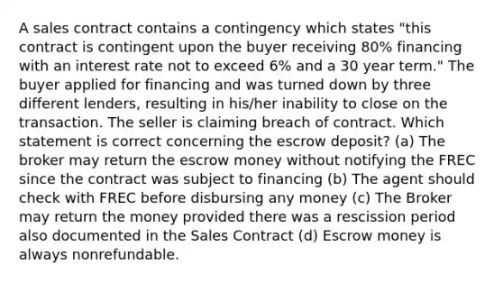 A sales contract contains a contingency which states "this contract is contingent upon the buyer receiving 80% financing with an interest rate not to exceed 6% and a 30 year term." The buyer applied for financing and was turned down by three different lenders, resulting in his/her inability to close on the transaction. The seller is claiming breach of contract. Which statement is correct concerning the escrow deposit? (a) The broker may return the escrow money without notifying the FREC since the contract was subject to financing (b) The agent should check with FREC before disbursing any money (c) The Broker may return the money provided there was a rescission period also documented in the Sales Contract (d) Escrow money is always nonrefundable.