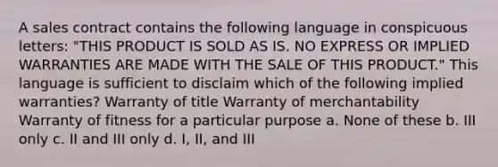 A sales contract contains the following language in conspicuous letters: "THIS PRODUCT IS SOLD AS IS. NO EXPRESS OR IMPLIED WARRANTIES ARE MADE WITH THE SALE OF THIS PRODUCT." This language is sufficient to disclaim which of the following implied warranties? Warranty of title Warranty of merchantability Warranty of fitness for a particular purpose a. None of these b. III only c. II and III only d. I, II, and III