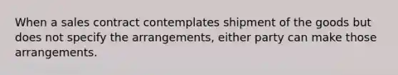 When a sales contract contemplates shipment of the goods but does not specify the arrangements, either party can make those arrangements.