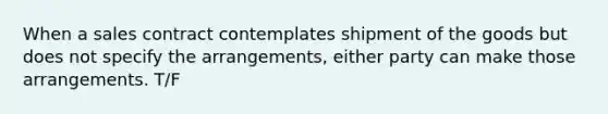 When a sales contract contemplates shipment of the goods but does not specify the arrangements, either party can make those arrangements. T/F