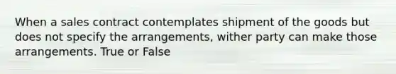 When a sales contract contemplates shipment of the goods but does not specify the arrangements, wither party can make those arrangements. True or False