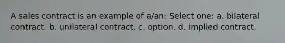 A sales contract is an example of a/an: Select one: a. bilateral contract. b. unilateral contract. c. option. d. implied contract.