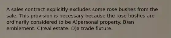 A sales contract explicitly excludes some rose bushes from the sale. This provision is necessary because the rose bushes are ordinarily considered to be A)personal property. B)an emblement. C)real estate. D)a trade fixture.